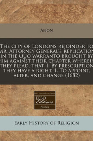 Cover of The City of Londons Rejoinder to Mr. Attorney General's Replication in the Quo Warranto Brought by Him Against Their Charter Wherein They Plead, That, I. by Prescription They Have a Right, 1. to Appoint, Alter, and Change (1682)