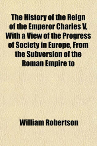 Cover of The History of the Reign of the Emperor Charles V, with a View of the Progress of Society in Europe, from the Subversion of the Roman Empire to