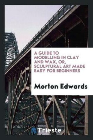 Cover of A Guide to Modelling in Clay and Wax [&c.] Or, Sculptural Art Made Easy for ...