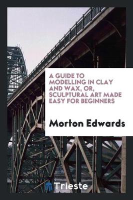 Book cover for A Guide to Modelling in Clay and Wax [&c.] Or, Sculptural Art Made Easy for ...