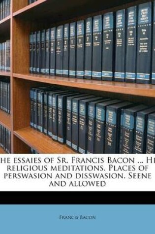 Cover of The Essaies of Sr. Francis Bacon ... His Religious Meditations. Places of Perswasion and Disswasion. Seene and Allowed