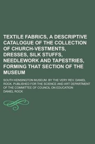 Cover of Textile Fabrics, a Descriptive Catalogue of the Collection of Church-Vestments, Dresses, Silk Stuffs, Needlework and Tapestries, Forming That Section of the Museum; South Kensington Museum. by the Very REV. Daniel Rock. Published for the