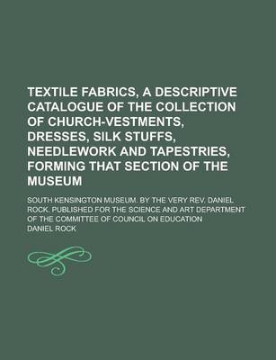 Book cover for Textile Fabrics, a Descriptive Catalogue of the Collection of Church-Vestments, Dresses, Silk Stuffs, Needlework and Tapestries, Forming That Section of the Museum; South Kensington Museum. by the Very REV. Daniel Rock. Published for the