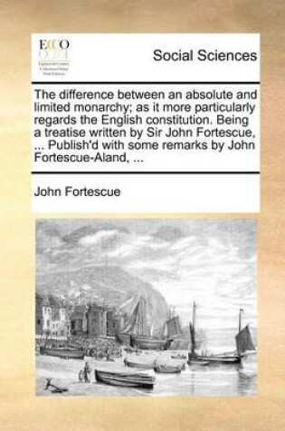 Cover of The Difference Between an Absolute and Limited Monarchy; As It More Particularly Regards the English Constitution. Being a Treatise Written by Sir John Fortescue, ... Publish'd with Some Remarks by John Fortescue-Aland, ...