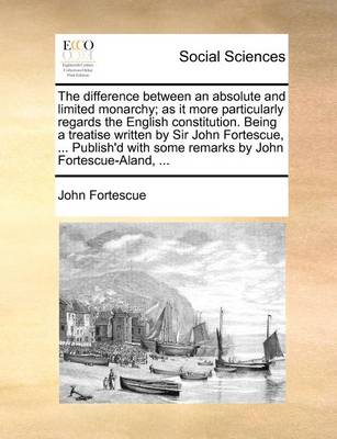 Book cover for The Difference Between an Absolute and Limited Monarchy; As It More Particularly Regards the English Constitution. Being a Treatise Written by Sir John Fortescue, ... Publish'd with Some Remarks by John Fortescue-Aland, ...