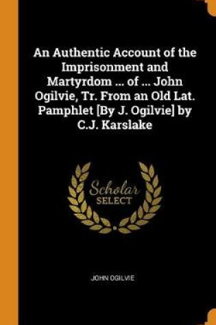 Cover of An Authentic Account of the Imprisonment and Martyrdom ... of ... John Ogilvie, Tr. from an Old Lat. Pamphlet [by J. Ogilvie] by C.J. Karslake