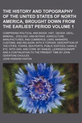 Cover of The History and Topography of the United States of North America, Brought Down from the Earliest Period Volume 1; Comprising Political and Biogr. Hist., Geogr. Geol., Mineral., Zoology, and Botany, Agriculture, Manufactures, and Commerce; Laws, Manners, Custom