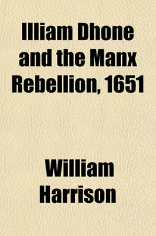 Cover of Illiam Dhone and the Manx Rebellion, 1651 (Volume 26); Records and Proceedings Relating to the Case of William Christian of Ronaldsway, Receiver-General of the Isle of Man, Who Was Shot for Treason at Hango Hill, 2D January 1662-3, with Copies of the Vari