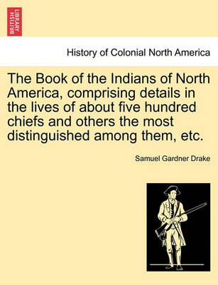 Book cover for The Book of the Indians of North America, Comprising Details in the Lives of about Five Hundred Chiefs and Others the Most Distinguished Among Them, Etc.
