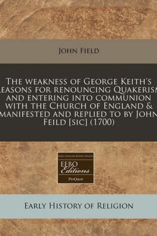 Cover of The Weakness of George Keith's Reasons for Renouncing Quakerism and Entering Into Communion with the Church of England & Manifested and Replied to by John Feild [sic] (1700)