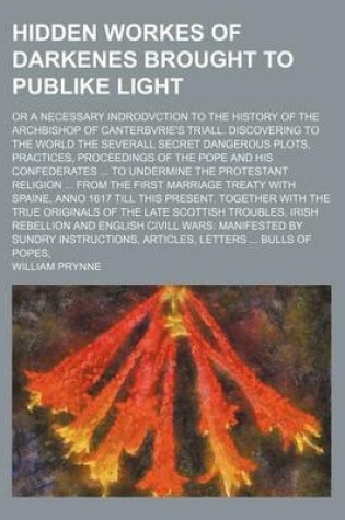Cover of Hidden Workes of Darkenes Brought to Publike Light; Or a Necessary Indrodvction to the History of the Archbishop of Canterbvrie's Triall. Discovering to the World the Severall Secret Dangerous Plots, Practices, Proceedings of the Pope and His Confederates