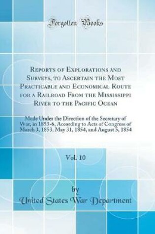 Cover of Reports of Explorations and Surveys, to Ascertain the Most Practicable and Economical Route for a Railroad From the Mississippi River to the Pacific Ocean, Vol. 10: Made Under the Direction of the Secretary of War, in 1853-6, According to Acts of Congress