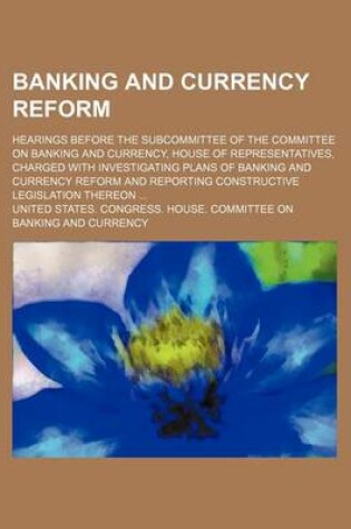 Cover of Banking and Currency Reform; Hearings Before the Subcommittee of the Committee on Banking and Currency, House of Representatives, Charged with Investigating Plans of Banking and Currency Reform and Reporting Constructive Legislation