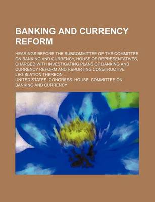 Book cover for Banking and Currency Reform; Hearings Before the Subcommittee of the Committee on Banking and Currency, House of Representatives, Charged with Investigating Plans of Banking and Currency Reform and Reporting Constructive Legislation