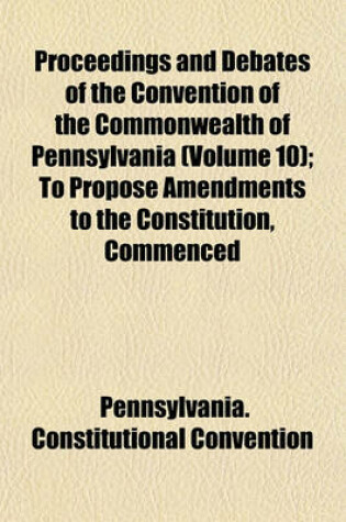 Cover of Proceedings and Debates of the Convention of the Commonwealth of Pennsylvania Volume 10; To Propose Amendments to the Constitution, Commenced at Harrisburg, on the Second Day of May, 1837