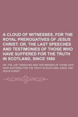 Cover of A Cloud of Witnesses, for the Royal Prerogatives of Jesus Christ; Or, the Last Speeches and Testimonies of Those Who Have Suffered for the Truth in Scotland, Since 1680. Or, the Last Speeches and Testimonies of Those Who Have Suffered for the Truth in SCO