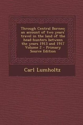 Cover of Through Central Borneo; An Account of Two Years' Travel in the Land of the Head-Hunters Between the Years 1913 and 1917 Volume 2 - Primary Source Edit