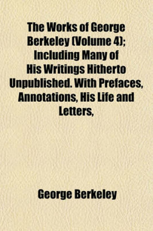 Cover of The Works of George Berkeley (Volume 4); Including Many of His Writings Hitherto Unpublished. with Prefaces, Annotations, His Life and Letters,