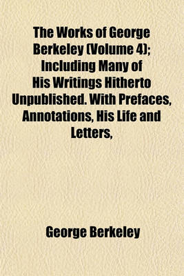 Book cover for The Works of George Berkeley (Volume 4); Including Many of His Writings Hitherto Unpublished. with Prefaces, Annotations, His Life and Letters,
