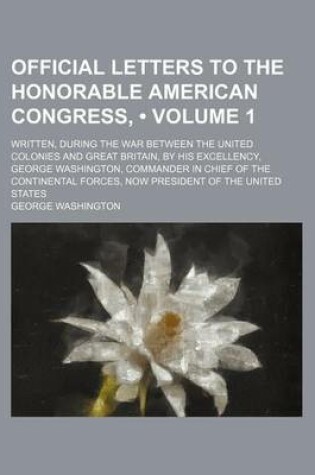 Cover of Official Letters to the Honorable American Congress, (Volume 1); Written, During the War Between the United Colonies and Great Britain, by His Excellency, George Washington, Commander in Chief of the Continental Forces, Now President of the United States