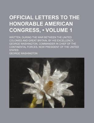 Book cover for Official Letters to the Honorable American Congress, (Volume 1); Written, During the War Between the United Colonies and Great Britain, by His Excellency, George Washington, Commander in Chief of the Continental Forces, Now President of the United States