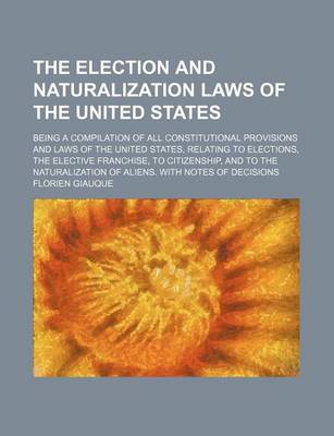 Book cover for The Election and Naturalization Laws of the United States; Being a Compilation of All Constitutional Provisions and Laws of the United States, Relating to Elections, the Elective Franchise, to Citizenship, and to the Naturalization of Aliens. with Notes O