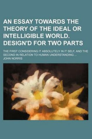 Cover of An Essay Towards the Theory of the Ideal or Intelligible World. Design'd for Two Parts; The First Considering It Absolutely in It Self, and the Second in Relation to Human Understanding