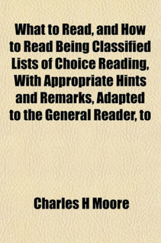 Cover of What to Read, and How to Read Being Classified Lists of Choice Reading, with Appropriate Hints and Remarks, Adapted to the General Reader, to