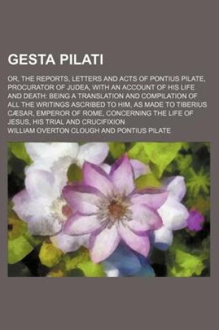 Cover of Gesta Pilati; Or, the Reports, Letters and Acts of Pontius Pilate, Procurator of Judea, with an Account of His Life and Death Being a Translation and
