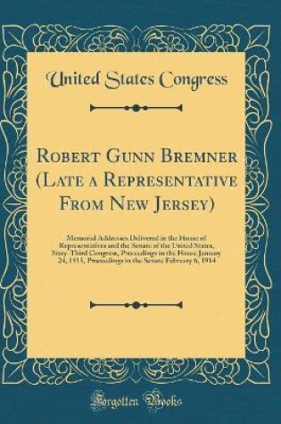 Cover of Robert Gunn Bremner (Late a Representative From New Jersey): Memorial Addresses Delivered in the House of Representatives and the Senate of the United States, Sixty-Third Congress, Proceedings in the House January 24, 1915, Proceedings in the Senate Febru