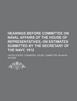 Book cover for Hearings Before Committee on Naval Affairs of the House of Representatives, on Estimates Submitted by the Secretary of the Navy, 1912