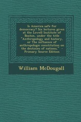 Cover of Is America Safe for Democracy? Six Lectures Given at the Lowell Institute of Boston, Under the Title Anthropology and History, or the Influence of Anthropologic Constitution on the Destinies of Nations, - Primary Source Edition
