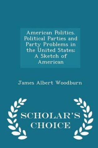 Cover of American Politics. Political Parties and Party Problems in the United States; A Sketch of American - Scholar's Choice Edition