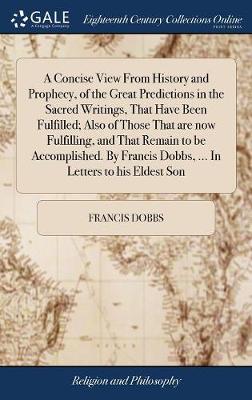 Book cover for A Concise View from History and Prophecy, of the Great Predictions in the Sacred Writings, That Have Been Fulfilled; Also of Those That Are Now Fulfilling, and That Remain to Be Accomplished. by Francis Dobbs, ... in Letters to His Eldest Son