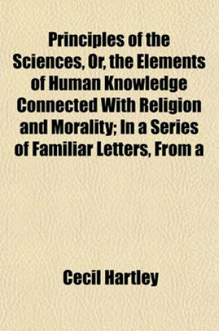 Cover of Principles of the Sciences, Or, the Elements of Human Knowledge Connected with Religion and Morality; In a Series of Familiar Letters, from a