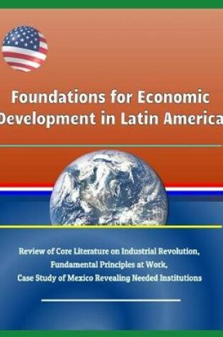 Cover of Foundations for Economic Development in Latin America - Review of Core Literature on Industrial Revolution, Fundamental Principles at Work, Case Study of Mexico Revealing Needed Institutions