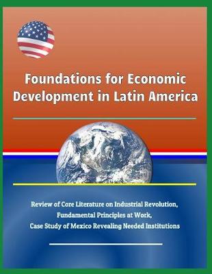 Book cover for Foundations for Economic Development in Latin America - Review of Core Literature on Industrial Revolution, Fundamental Principles at Work, Case Study of Mexico Revealing Needed Institutions