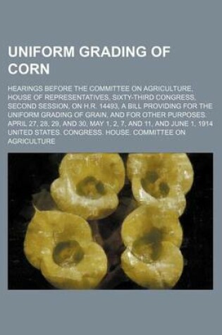 Cover of Uniform Grading of Corn; Hearings Before the Committee on Agriculture, House of Representatives, Sixty-Third Congress, Second Session, on H.R. 14493, a Bill Providing for the Uniform Grading of Grain, and for Other Purposes. April 27, 28, 29, and 30, May