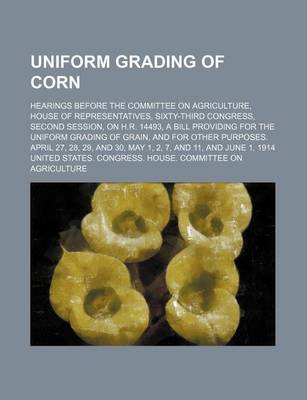 Book cover for Uniform Grading of Corn; Hearings Before the Committee on Agriculture, House of Representatives, Sixty-Third Congress, Second Session, on H.R. 14493, a Bill Providing for the Uniform Grading of Grain, and for Other Purposes. April 27, 28, 29, and 30, May
