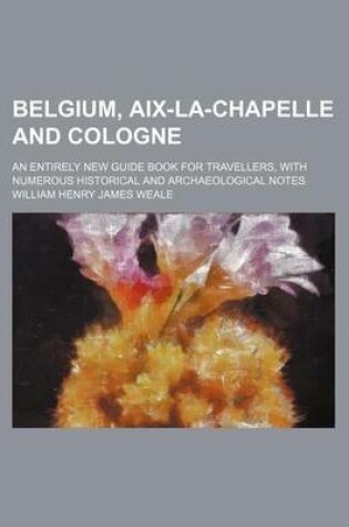Cover of Belgium, AIX-La-Chapelle and Cologne; An Entirely New Guide Book for Travellers, with Numerous Historical and Archaeological Notes