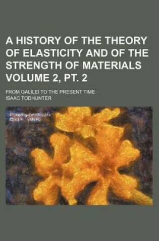 Cover of A History of the Theory of Elasticity and of the Strength of Materials Volume 2, PT. 2; From Galilei to the Present Time