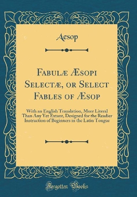 Book cover for Fabulæ Æsopi Selectæ, or Select Fables of Æsop: With an English Translation, More Literal Than Any Yet Extant, Designed for the Readier Instruction of Beginners in the Latin Tongue (Classic Reprint)