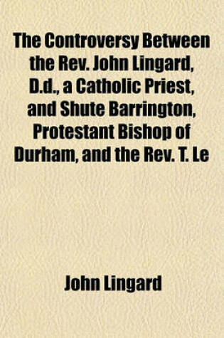 Cover of The Controversy Between the REV. John Lingard, D.D., a Catholic Priest, and Shute Barrington, Protestant Bishop of Durham, and the REV. T. Le