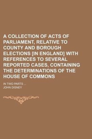 Cover of A Collection of Acts of Parliament, Relative to County and Borough Elections [In England] with References to Several Reported Cases, Containing the Determinations of the House of Commons; In Two Parts