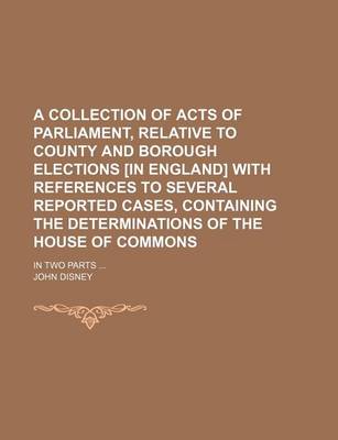 Book cover for A Collection of Acts of Parliament, Relative to County and Borough Elections [In England] with References to Several Reported Cases, Containing the Determinations of the House of Commons; In Two Parts