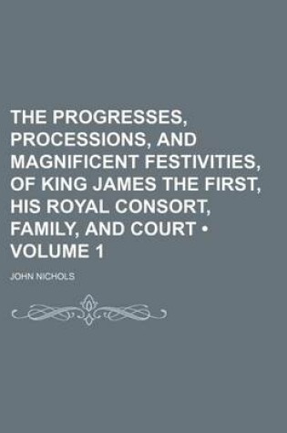 Cover of The Progresses, Processions, and Magnificent Festivities, of King James the First, His Royal Consort, Family, and Court (Volume 1)
