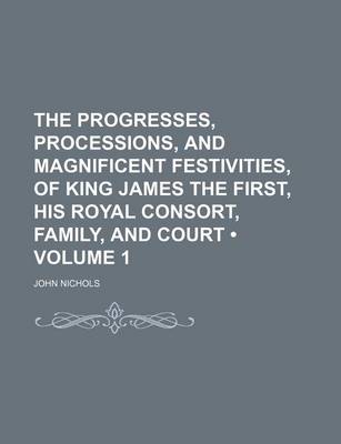 Book cover for The Progresses, Processions, and Magnificent Festivities, of King James the First, His Royal Consort, Family, and Court (Volume 1)