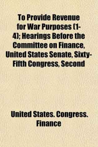 Cover of To Provide Revenue for War Purposes (Volume 1-4); Hearings Before the Committee on Finance, United States Senate, Sixty-Fifth Congress, Second Session, on H.R. 12863, to Provide Revenue, and for Other Purposes