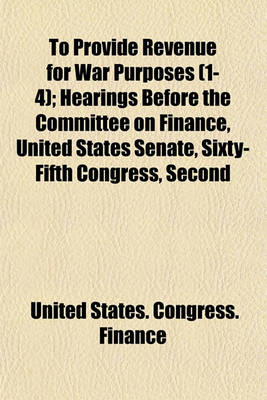 Book cover for To Provide Revenue for War Purposes (Volume 1-4); Hearings Before the Committee on Finance, United States Senate, Sixty-Fifth Congress, Second Session, on H.R. 12863, to Provide Revenue, and for Other Purposes