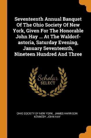 Cover of Seventeenth Annual Banquet of the Ohio Society of New York, Given for the Honorable John Hay ... at the Waldorf-Astoria, Saturday Evening, January Seventeenth, Nineteen Hundred and Three